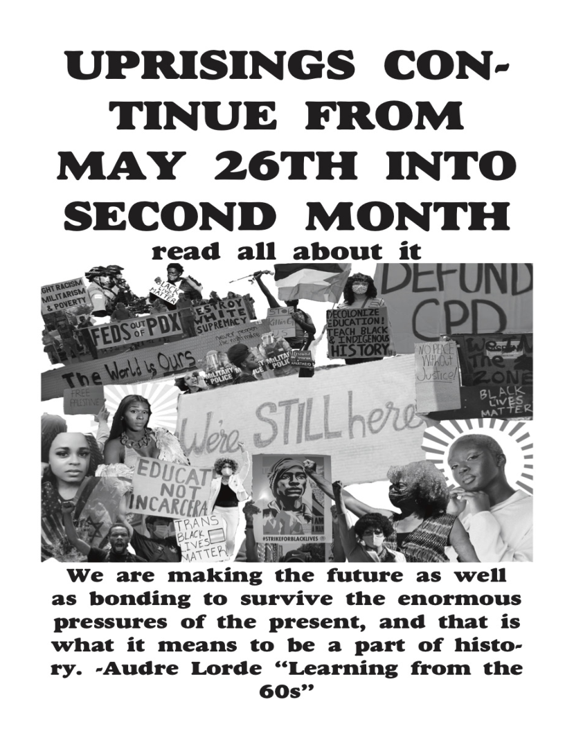 UPRISINGS CON-
TINUE FROM
MAY 26TH INTO
SECOND MONTH

read all about it

   

We are making the future as well
as bonding to survive the enormous
Pressures of the present, and that is
what it means to be a part of histo-
ry. -Audre Lorde “Learning from the
60s”
